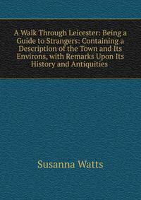 A Walk Through Leicester: Being a Guide to Strangers: Containing a Description of the Town and Its Environs, with Remarks Upon Its History and Antiquities .