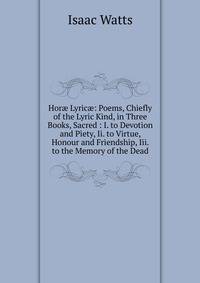 Hor? Lyric?: Poems, Chiefly of the Lyric Kind, in Three Books, Sacred : I. to Devotion and Piety, Ii. to Virtue, Honour and Friendship, Iii. to the Memory of the Dead