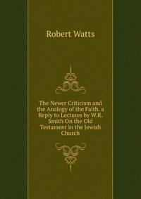 The Newer Criticism and the Analogy of the Faith. a Reply to Lectures by W.R. Smith On the Old Testament in the Jewish Church