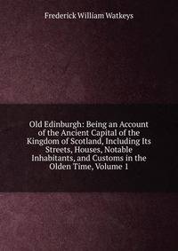 Old Edinburgh: Being an Account of the Ancient Capital of the Kingdom of Scotland, Including Its Streets, Houses, Notable Inhabitants, and Customs in the Olden Time, Volume 1