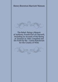 The Rebel: Being a Memoir of Anthony, Fourth Earl of Cherwell, Including an Account of the Rising at Taunton in 1684, Compiled and Set Forth by His . Custos Rotulorum for the County of Wilts