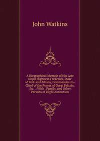 A Biographical Memoir of His Late Royal Highness Frederick, Duke of York and Albany, Commander-In-Chief of the Forces of Great Britain, &amp;c. .: With . Family, and Other Persons of High Distinction