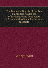 The Pests and Blights of the Tea Plant: Being a Report of Investigations Conducted in Assam and to Some Extent Also in Kangra