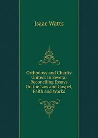 Orthodoxy and Charity United: In Several Reconciling Essays On the Law and Gospel, Faith and Works