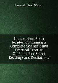 Independent Sixth Reader; Containing a Complete Scientific and Practical Treatise On Elocution, Select Readings and Recitations