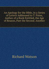 An Apology for the Bible, in a Series of Letters Addressed to T. Paine, Author of a Book Entitled, the Age of Reason, Part the Second. Another