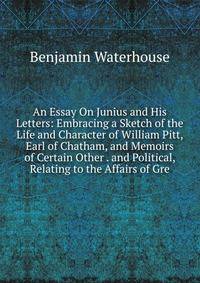 An Essay On Junius and His Letters: Embracing a Sketch of the Life and Character of William Pitt, Earl of Chatham, and Memoirs of Certain Other . and Political, Relating to the Affairs of Gre