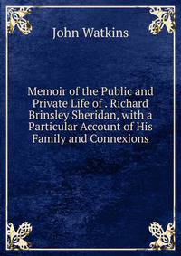 Memoir of the Public and Private Life of . Richard Brinsley Sheridan, with a Particular Account of His Family and Connexions