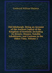 Old Edinburgh: Being an Account of the Ancient Capital of the Kingdom of Scotland, Including Its Streets, Houses, Notable Inhabitants, and Customs in the Olden Time, Volume 2