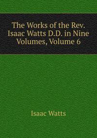 The Works of the Rev. Isaac Watts D.D. in Nine Volumes, Volume 6