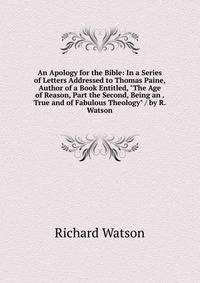 An Apology for the Bible: In a Series of Letters Addressed to Thomas Paine, Author of a Book Entitled, "The Age of Reason, Part the Second, Being an . True and of Fabulous Theology" / by R. Watson
