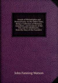 Annals of Philadelphia and Pennsylvania: In the Olden Time; Being a Collection of Memoirs, Anecdotes, and Incidents of the City and Its Inhabitants, . from the Days of the Founders .