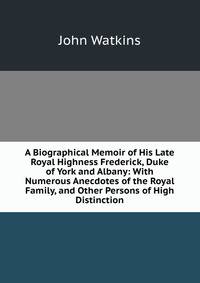 A Biographical Memoir of His Late Royal Highness Frederick, Duke of York and Albany: With Numerous Anecdotes of the Royal Family, and Other Persons of High Distinction