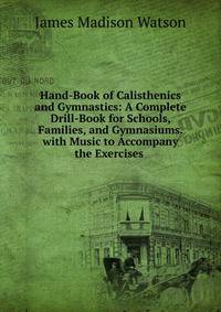 Hand-Book of Calisthenics and Gymnastics: A Complete Drill-Book for Schools, Families, and Gymnasiums. with Music to Accompany the Exercises .