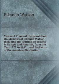 Men and Times of the Revolution, Or, Memoirs of Elkanah Watson: Including His Journals of Travels in Europe and America, from the Year 1777 to 1842, . and Incidents of the American Revolution