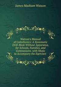 Watson's Manual of Calisthenics: A Systematic Drill-Book Without Apparatus, for Schools, Families, and Gymnasiums. with Music to Accompany the Exercises .