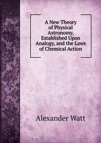 A New Theory of Physical Astronomy, Established Upon Analogy, and the Laws of Chemical Action