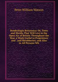 Dendrologia Britannica: Or, Trees and Shrubs That Will Live in the Open Air of Britain Throughout the Year. a Work Useful to Proprietors and . and Shrubberies; and Also to All Persons Wh