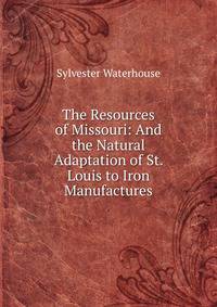 The Resources of Missouri: And the Natural Adaptation of St. Louis to Iron Manufactures