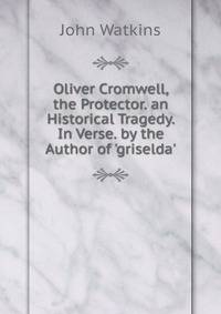 Oliver Cromwell, the Protector. an Historical Tragedy. In Verse. by the Author of 'griselda'.