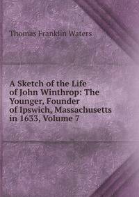 A Sketch of the Life of John Winthrop: The Younger, Founder of Ipswich, Massachusetts in 1633, Volume 7