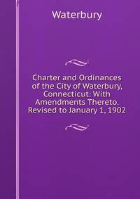 Charter and Ordinances of the City of Waterbury, Connecticut: With Amendments Thereto. Revised to January 1, 1902