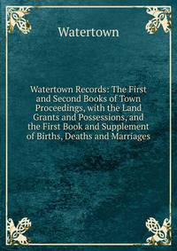 Watertown Records: The First and Second Books of Town Proceedings, with the Land Grants and Possessions, and the First Book and Supplement of Births, Deaths and Marriages