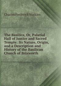 The Basilica, Or, Palatial Hall of Justice and Sacred Temple: Its Nature, Origin, and a Description and History of the Basilican Church of Brixworth