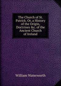 The Church of St. Patrick. Or, a History of the Origin, Doctrines &amp;c. of the Ancient Church of Ireland
