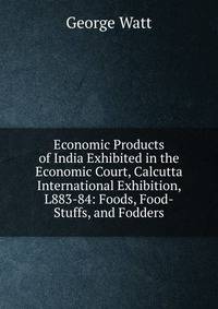 Economic Products of India Exhibited in the Economic Court, Calcutta International Exhibition, L883-84: Foods, Food-Stuffs, and Fodders
