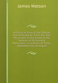 A Practical View of the Statute Law of Scotland: From the Year Mccccxxiv, to the Close of the Session of Parliament Mdcccxxvii, in a Series of Titles, Alphabetically Arranged