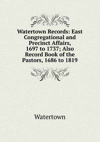 Watertown Records: East Congregational and Precinct Affairs, 1697 to 1737; Also Record Book of the Pastors, 1686 to 1819