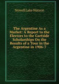 The Argentine As a Market: A Report to the Electors to the Gartside Scholarships On the Results of a Tour in the Argentine in 1906-7