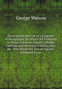 Description and Use of a Diagram of Navigation: By Which All Problems in Plane, Traverse, Parallel, Middle Latitude and Mercator's Sailing May Be . Who Know the Use of Figures. Designed As an