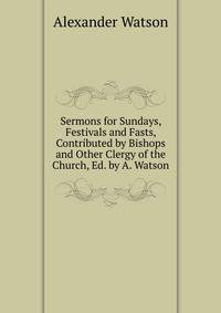 Sermons for Sundays, Festivals and Fasts, Contributed by Bishops and Other Clergy of the Church, Ed. by A. Watson