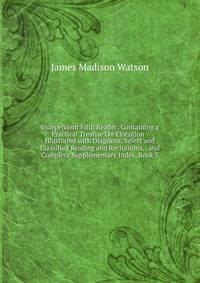 Independent Fifth Reader: Containing a Practical Treatise On Elocution : Illustrated with Diagrams, Select and Classified Reading and Recitations, . and Complete Supplementary Index, Book 5