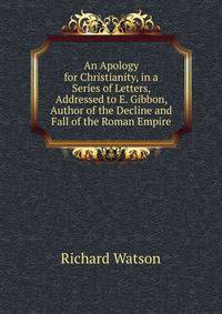 An Apology for Christianity, in a Series of Letters, Addressed to E. Gibbon, Author of the Decline and Fall of the Roman Empire