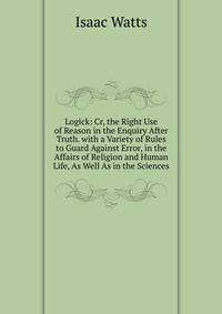 Logick: Cr, the Right Use of Reason in the Enquiry After Truth. with a Variety of Rules to Guard Against Error, in the Affairs of Religion and Human Life, As Well As in the Sciences