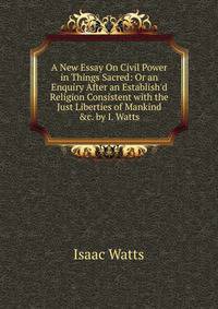 A New Essay On Civil Power in Things Sacred: Or an Enquiry After an Establish'd Religion Consistent with the Just Liberties of Mankind &amp;c. by I. Watts.