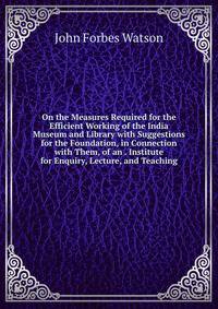 On the Measures Required for the Efficient Working of the India Museum and Library with Suggestions for the Foundation, in Connection with Them, of an . Institute for Enquiry, Lecture, and Teaching