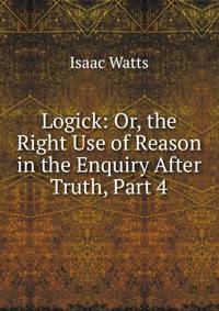 Logick: Or, the Right Use of Reason in the Enquiry After Truth, Part 4
