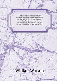 An Historical Account of the Ancient Town and Port of Wisbech, in the Isle of Ely, in the County of Cambridge: And of the Circumjacent Towns and . of the Royal Franchise of the Isle of Ely