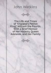 The Life and Times of "England's Patriot King", William the Fourth: With a Brief Memoir of Her Majesty, Queen Adelaide, and Her Family