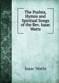 The Psalms, Hymns and Spiritual Songs of the Rev. Isaac Watts