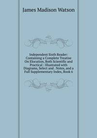 Independent Sixth Reader: Containing a Complete Treatise On Elocution, Both Scientific and Practical : Illustrated with Diagrams, Select and . Notes, and a Full Supplementary Index, Book 6