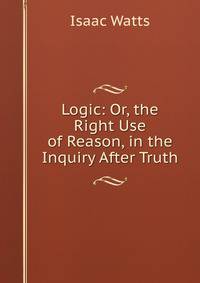 Logic: Or, the Right Use of Reason, in the Inquiry After Truth
