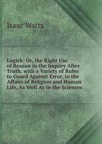 Logick: Or, the Right Use of Reason in the Inquiry After Truth. with a Variety of Rules to Guard Against Error, in the Affairs of Religion and Human Life, As Well As in the Sciences