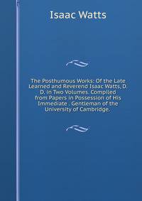 The Posthumous Works: Of the Late Learned and Reverend Isaac Watts, D.D. in Two Volumes. Compiled from Papers in Possession of His Immediate . Gentleman of the University of Cambridge. .