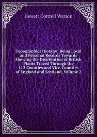 Topographical Botany: Being Local and Personal Records Towards Shewing the Distribution of British Plants Traced Through the 112 Counties and Vice-Counties of England and Scotland, Volume 2