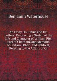 An Essay On Junius and His Letters: Embracing a Sketch of the Life and Character of William Pitt, Earl of Chatham, and Memoirs of Certain Other . and Political, Relating to the Affairs of Gr